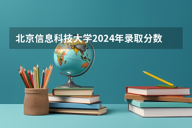 2024年北京信息科技大学录取分数线_北京信息科技大学录取分数_北京信息技术大学录取分数线